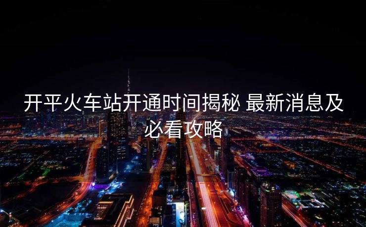 开平火车站开通时间揭秘 最新消息及必看攻略