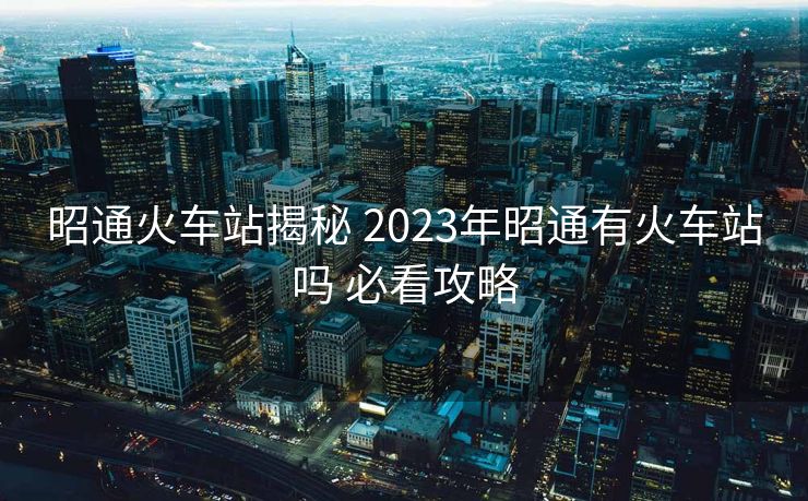 昭通火车站揭秘 2023年昭通有火车站吗 必看攻略