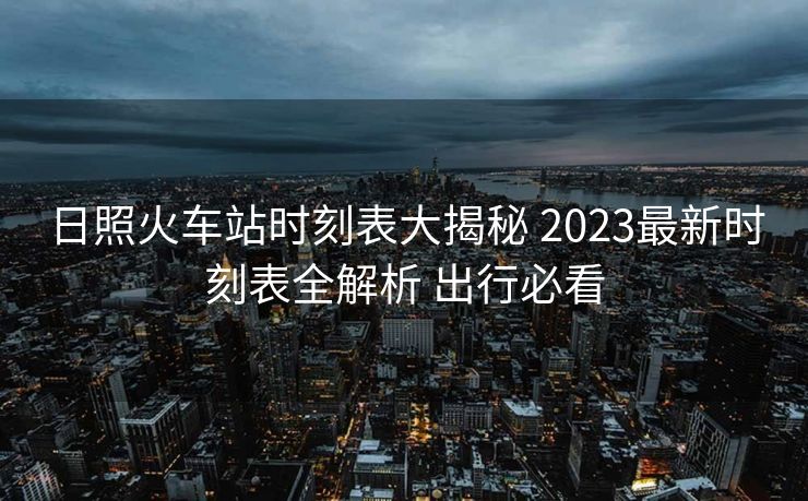 日照火车站时刻表大揭秘 2023最新时刻表全解析 出行必看