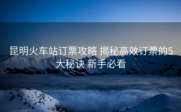 昆明火车站订票攻略 揭秘高效订票的5大秘诀 新手必看