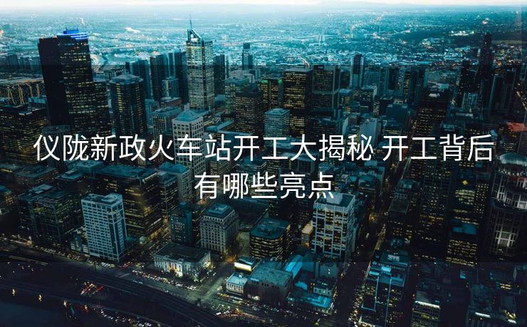 仪陇新政火车站开工大揭秘 开工背后有哪些亮点