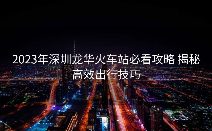 2023年深圳龙华火车站必看攻略 揭秘高效出行技巧 2023年深圳龙华火车站必看攻略 揭秘高效出行技巧