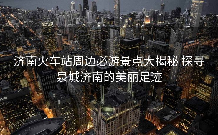 济南火车站周边必游景点大揭秘 探寻泉城济南的美丽足迹