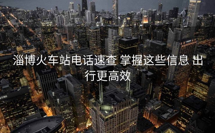 淄博火车站电话速查 掌握这些信息 出行更高效 淄博火车站电话速查 掌握这些信息 出行更高效