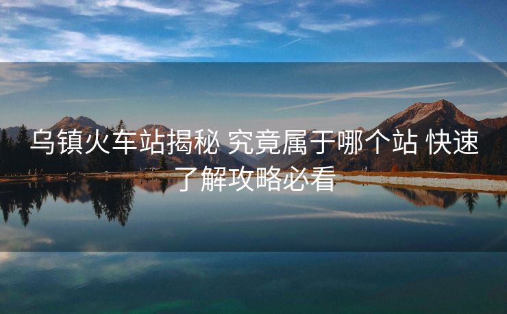 乌镇火车站揭秘 究竟属于哪个站 快速了解攻略必看