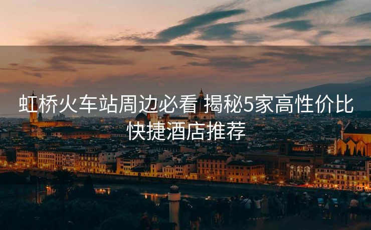 虹桥火车站周边必看 揭秘5家高性价比快捷酒店推荐