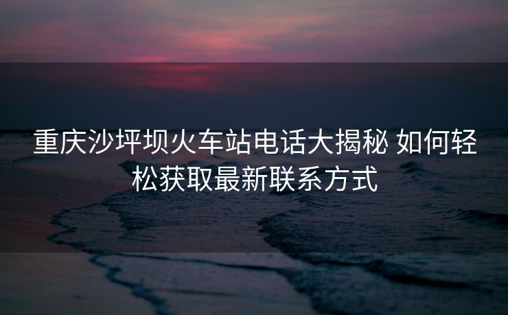 重庆沙坪坝火车站电话大揭秘 如何轻松获取最新联系方式