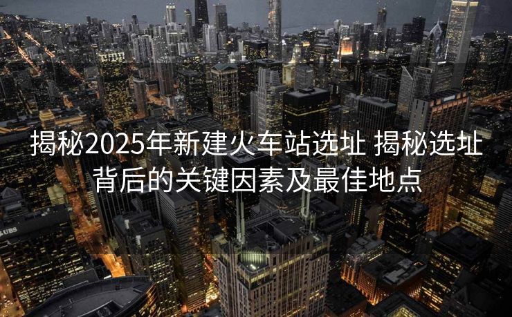 揭秘2025年新建火车站选址 揭秘选址背后的关键因素及最佳地点