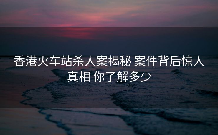 香港火车站杀人案揭秘 案件背后惊人真相 你了解多少
