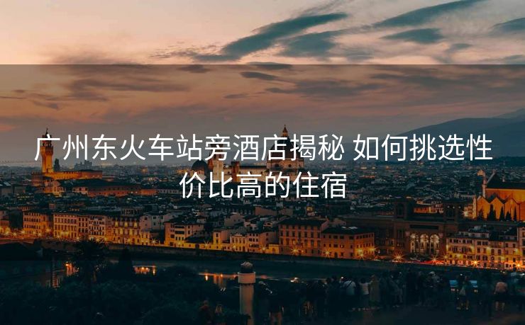 广州东火车站旁酒店揭秘 如何挑选性价比高的住宿