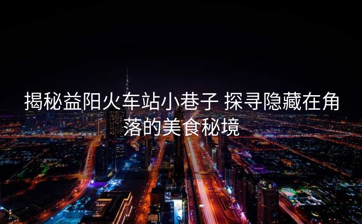 揭秘益阳火车站小巷子 探寻隐藏在角落的美食秘境