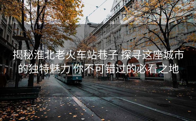 揭秘淮北老火车站巷子 探寻这座城市的独特魅力 你不可错过的必看之地