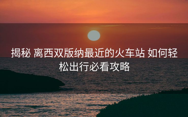 揭秘 离西双版纳最近的火车站 如何轻松出行必看攻略
