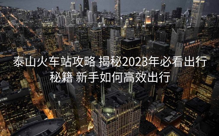 泰山火车站攻略 揭秘2023年必看出行秘籍 新手如何高效出行