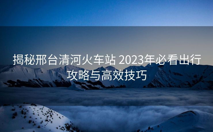 揭秘邢台清河火车站 2023年必看出行攻略与高效技巧