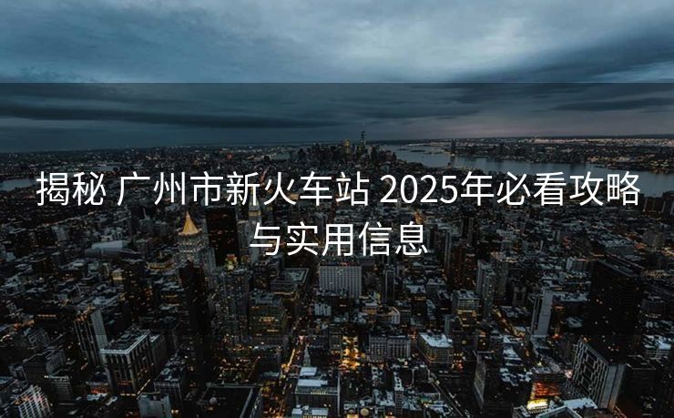 揭秘 广州市新火车站 2025年必看攻略与实用信息