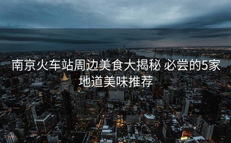 南京火车站周边美食大揭秘 必尝的5家地道美味推荐