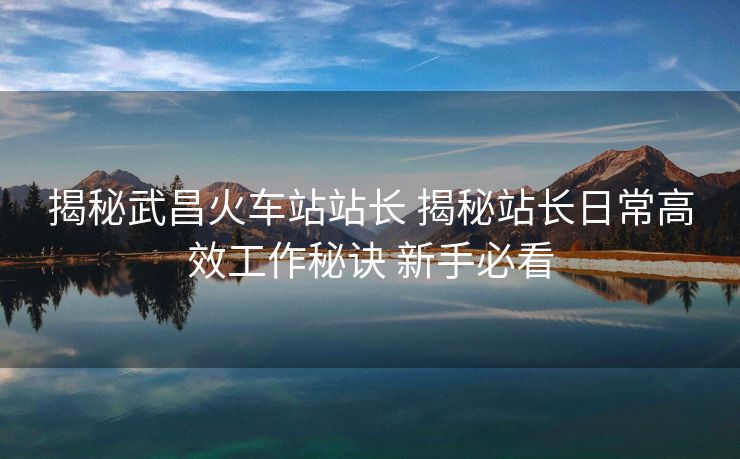 揭秘武昌火车站站长 揭秘站长日常高效工作秘诀 新手必看