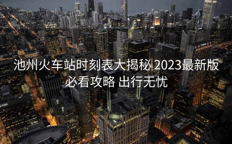 池州火车站时刻表大揭秘 2023最新版必看攻略 出行无忧