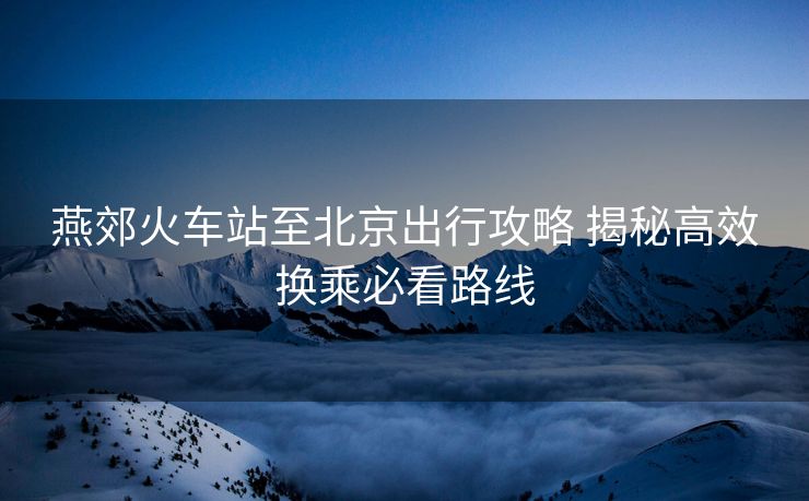 燕郊火车站至北京出行攻略 揭秘高效换乘必看路线