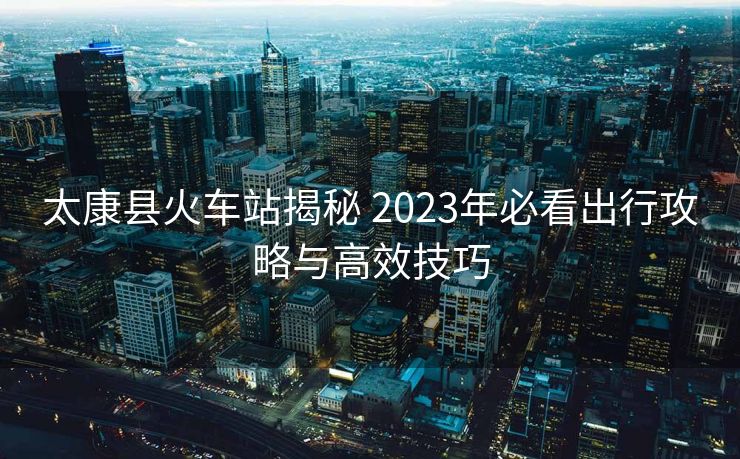 太康县火车站揭秘 2023年必看出行攻略与高效技巧
