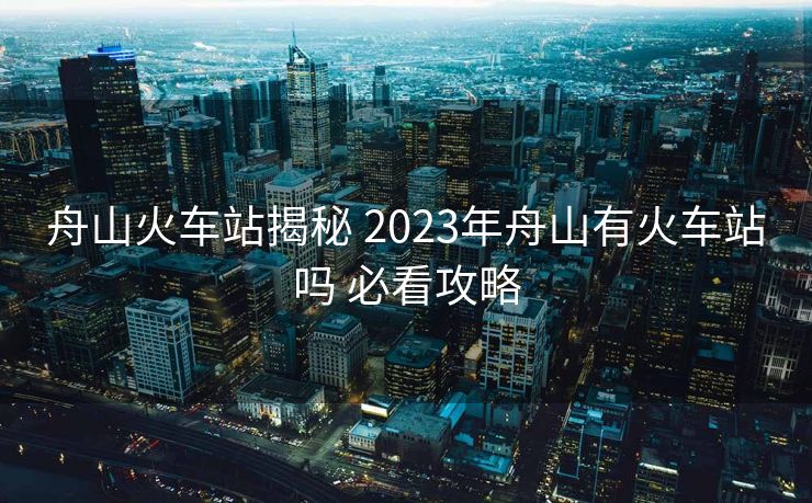 舟山火车站揭秘 2023年舟山有火车站吗 必看攻略
