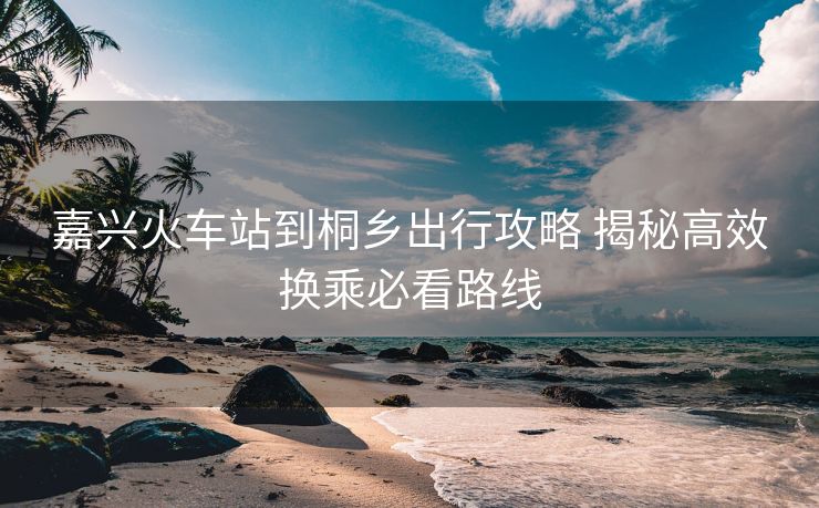 嘉兴火车站到桐乡出行攻略 揭秘高效换乘必看路线 嘉兴火车站到桐乡出行攻略 揭秘高效换乘必看路线