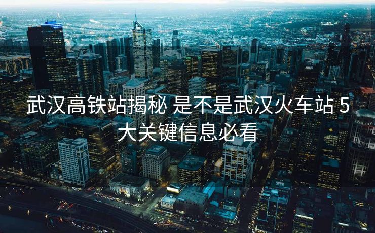 武汉高铁站揭秘 是不是武汉火车站 5大关键信息必看