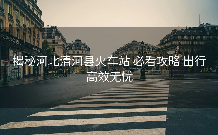 揭秘河北清河县火车站 必看攻略 出行高效无忧