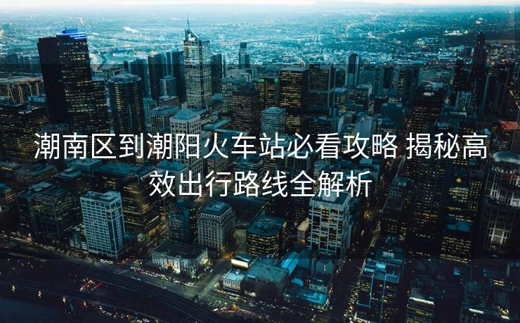 潮南区到潮阳火车站必看攻略 揭秘高效出行路线全解析