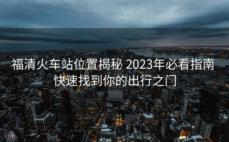 福清火车站位置揭秘 2023年必看指南 快速找到你的出行之门