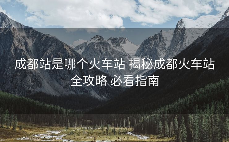成都站是哪个火车站 揭秘成都火车站全攻略 必看指南