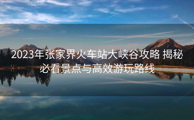 2023年张家界火车站大峡谷攻略 揭秘必看景点与高效游玩路线