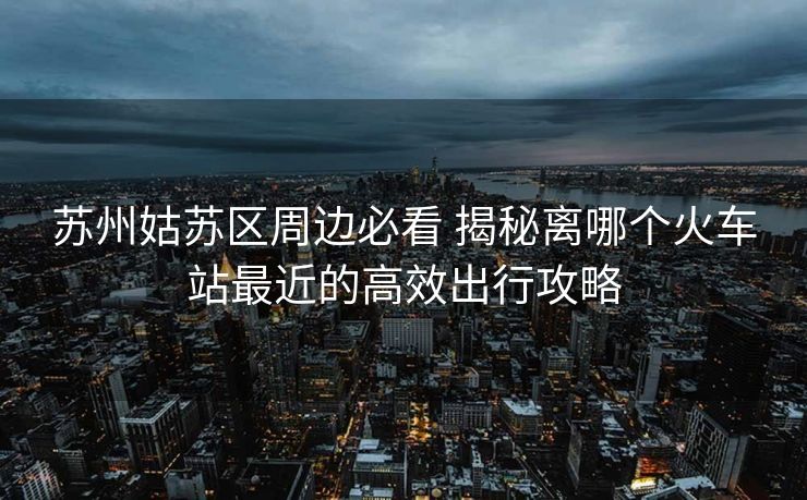 苏州姑苏区周边必看 揭秘离哪个火车站最近的高效出行攻略
