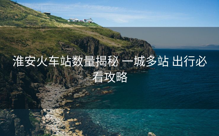 淮安火车站数量揭秘 一城多站 出行必看攻略