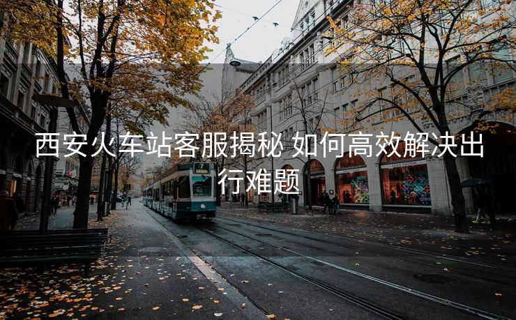 西安火车站客服揭秘 如何高效解决出行难题 西安火车站客服揭秘 如何高效解决出行难题