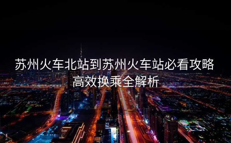 苏州火车北站到苏州火车站必看攻略 高效换乘全解析
