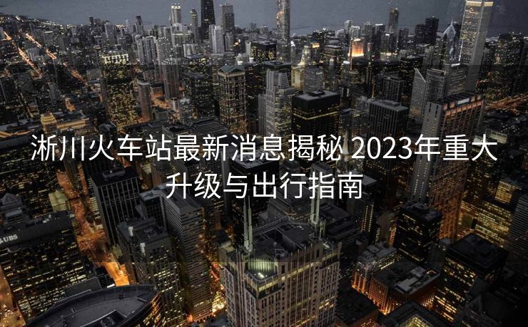 淅川火车站最新消息揭秘 2023年重大升级与出行指南