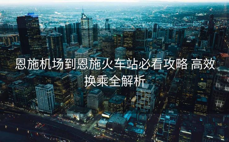 恩施机场到恩施火车站必看攻略 高效换乘全解析