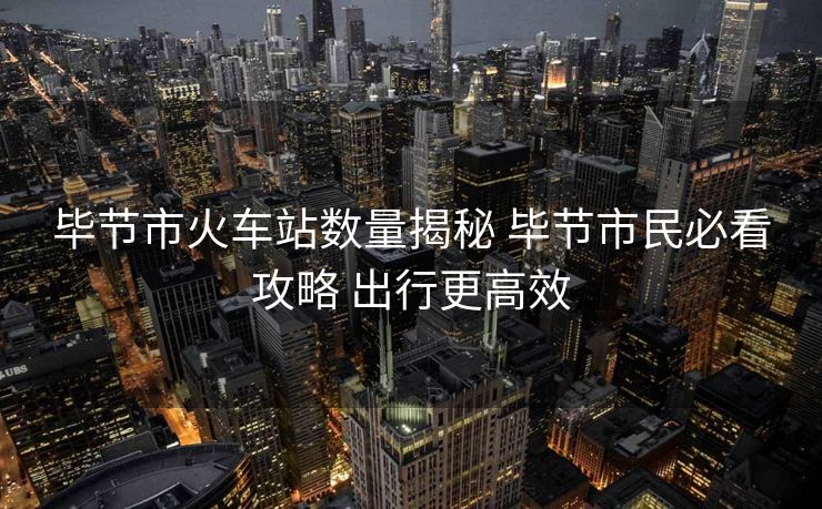 毕节市火车站数量揭秘 毕节市民必看攻略 出行更高效