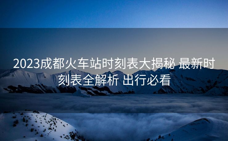 2023成都火车站时刻表大揭秘 最新时刻表全解析 出行必看