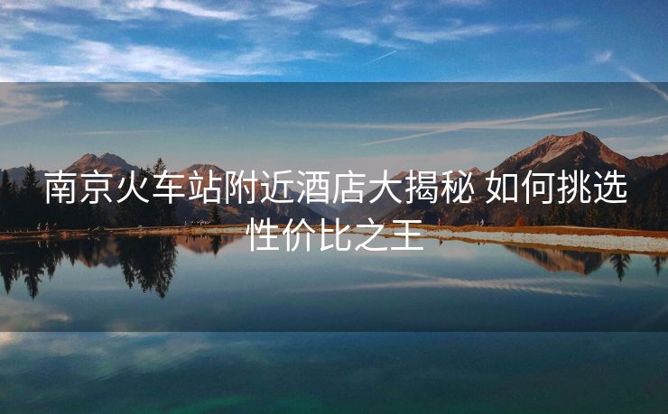 南京火车站附近酒店大揭秘 如何挑选性价比之王