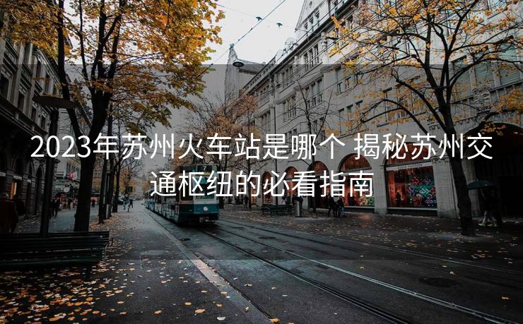 2023年苏州火车站是哪个 揭秘苏州交通枢纽的必看指南