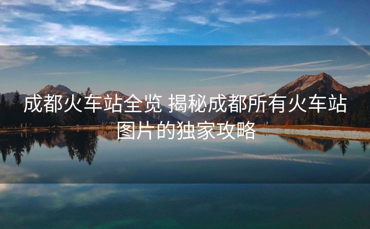 成都火车站全览 揭秘成都所有火车站图片的独家攻略