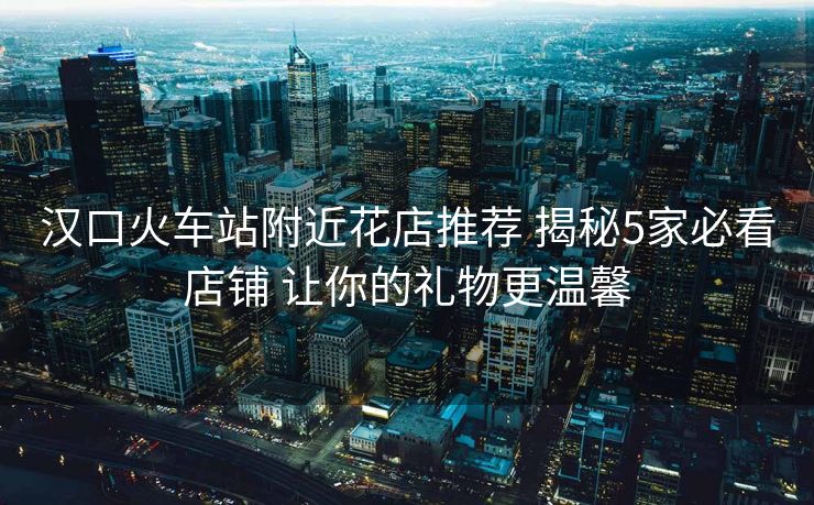 汉口火车站附近花店推荐 揭秘5家必看店铺 让你的礼物更温馨
