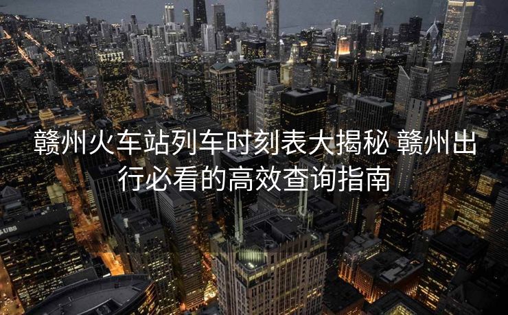 赣州火车站列车时刻表大揭秘 赣州出行必看的高效查询指南