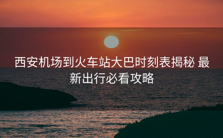 西安机场到火车站大巴时刻表揭秘 最新出行必看攻略