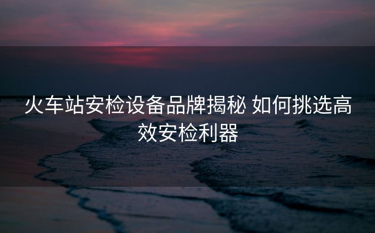 火车站安检设备品牌揭秘 如何挑选高效安检利器 火车站安检设备品牌揭秘 如何挑选高效安检利器