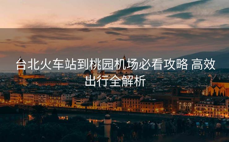台北火车站到桃园机场必看攻略 高效出行全解析