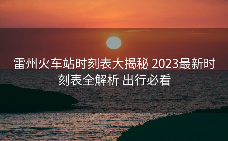 雷州火车站时刻表大揭秘 2023最新时刻表全解析 出行必看